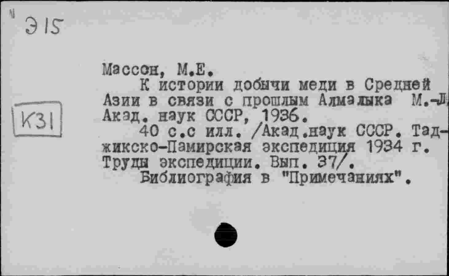 ﻿Э IS-
КЗ I
I.». —
Массон, M.E.
К истории добычи меди в Средней Азии в связи с прошлым Алмалыка М.-Л. Акад, наук СССР, 1936.
40 с.с илл. /Акад.наук СССР. Таджикско-Памирская экспедиции 1934 г. Труды экспедиции. Вып. 37/.
Библиография в "Примечаниях".